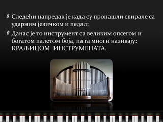 Следећи напредак је када су пронашли свирале са ударним језичком и педал; Данас је то инструмент са великим опсегом и богатом палетом боја, па га многи називају:  КРАЉИЦОМ  ИНСТРУМЕНАТА. 
