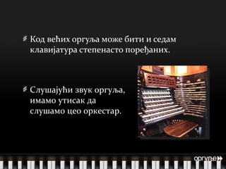 Код већих оргуља може бити и седам клавијатура степенасто поређаних. оргуље  Слушајући звук оргуља, имамо утисак да слушамо цео оркестар. 