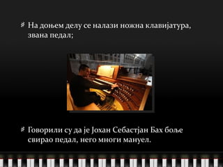 На доњем делу се налази ножна клавијатура, звана педал; Говорили су да је Јохан Себастјан Бах боље свирао педал, него многи мануел. 