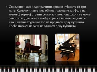 Спољашњи део клавира чини дрвено кућиште са три ноге. Само кућиште има облик положене харфе, а на његовој горњој страни се налази поклопац који се може отворити. Две ноге између којих се налазе педали се као и клавијатура налазе на предњем делу кућишта. Трећа нога се налази на задњем делу кућишта. 