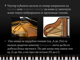 Унутар кућишта налази се оквир направљен од  челика  или  ливеног гвожђа  на коме су затегнуте жице чијим вибрирањем се производе тонови. Око жица за најдубље тонове (од  2 A до  1 Fis) се налази додатни намотај  бакарних  нити да би се добила боља звучност. По две жице има сваки тон од  1 G до Ais, а по три све остале (H до c 5 ).   