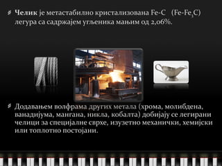 Челик  је метастабилно кристализована Fe-C  (Fe-Fe 3 C) легура са садржајем угљеника мањим од 2,06%. Додавањем волфрама   других метала  ( хрома, молибдена, ванадијума, мангана, никла, кобалта )  добијају се легирани челици за специјалне сврхе, изузетно механички, хемијски или топлотно постојани.  
