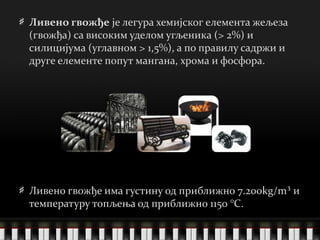 Ливено гвожђе  је легура хемијског елемента жељеза (гвожђа) са високим уделом угљеника (> 2%) и силицијума (углавном > 1,5%), а по правилу садржи и друге елементе попут мангана, хрома и фосфора. Ливено гвожђе има густину од приближно 7.200kg/m³ и температуру топљења од приближно 1150   ° C .  