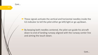  These signals activate the vertical and horizontal needles inside the
ILS indicator to tell the pilot either go left/right or go up/down.
 By keeping both needles centered, the pilot can guide his aircraft
down to end of landing runway aligned with the runway center line
and aiming the touch down.
10
Cont.…
Cont.…
 