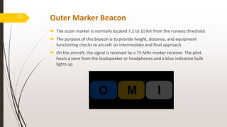Outer Marker Beacon
 The outer marker is normally located 7.2 to 10 km from the runway threshold.
 The purpose of this beacon is to provide height, distance, and equipment
functioning checks to aircraft on intermediate and final approach.
 On the aircraft, the signal is received by a 75 MHz marker receiver. The pilot
hears a tone from the loudspeaker or headphones and a blue indicative bulb
lights up
22
 