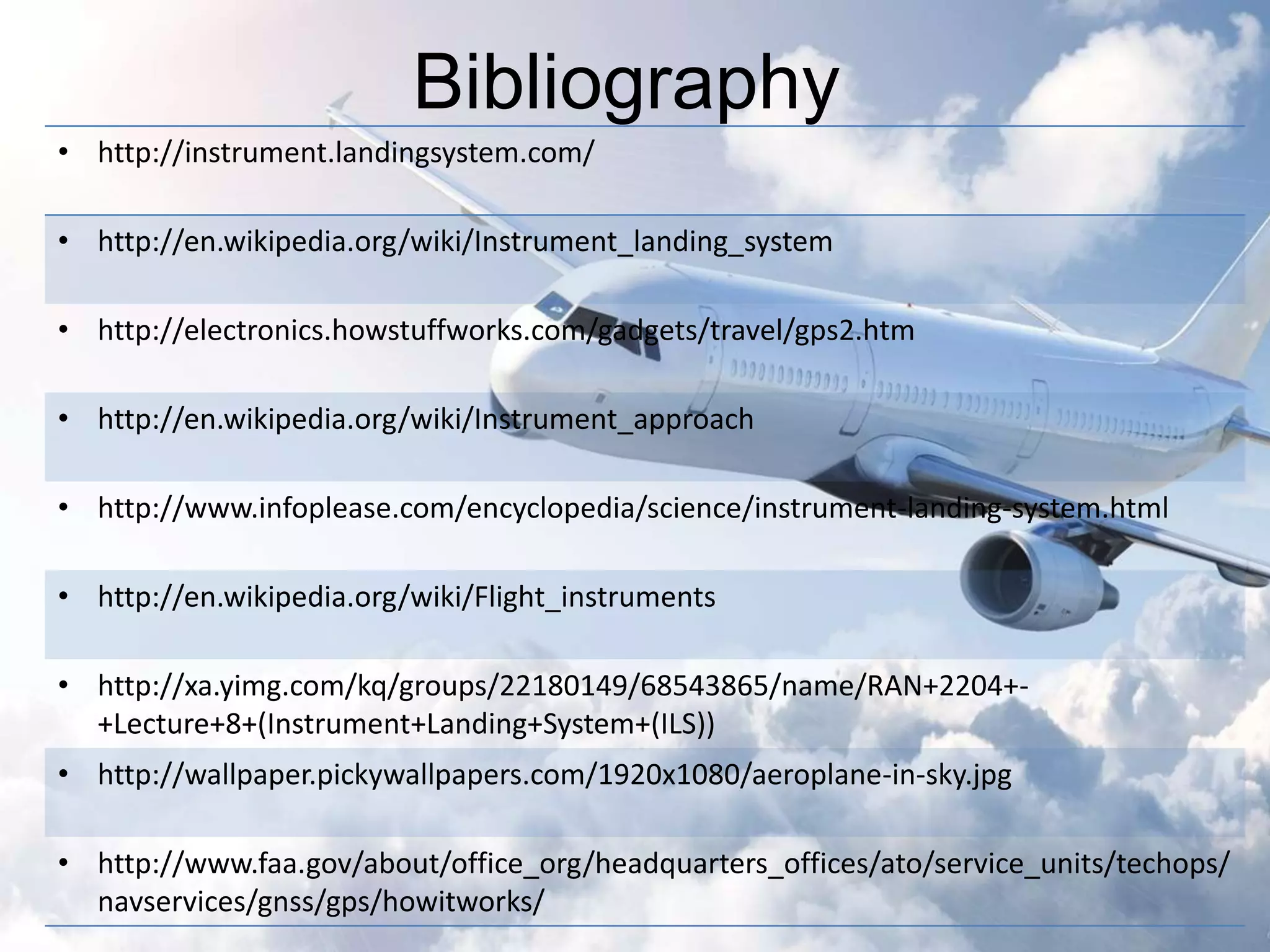 Bibliography 
• http://instrument.landingsystem.com/ 
• http://en.wikipedia.org/wiki/Instrument_landing_system 
• http://electronics.howstuffworks.com/gadgets/travel/gps2.htm 
• http://en.wikipedia.org/wiki/Instrument_approach 
• http://www.infoplease.com/encyclopedia/science/instrument-landing-system.html 
• http://en.wikipedia.org/wiki/Flight_instruments 
• http://xa.yimg.com/kq/groups/22180149/68543865/name/RAN+2204+- 
+Lecture+8+(Instrument+Landing+System+(ILS)) 
• http://wallpaper.pickywallpapers.com/1920x1080/aeroplane-in-sky.jpg 
• http://www.faa.gov/about/office_org/headquarters_offices/ato/service_units/techops/ 
navservices/gnss/gps/howitworks/ 

