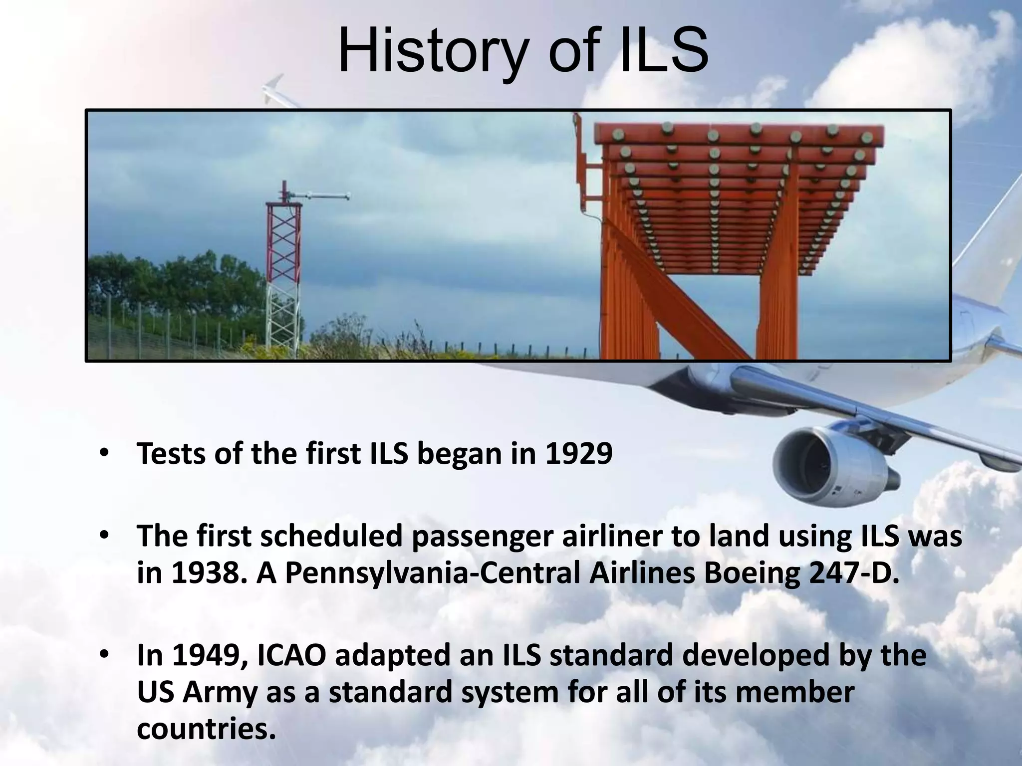History of ILS 
• Tests of the first ILS began in 1929 
• The first scheduled passenger airliner to land using ILS was 
in 1938. A Pennsylvania-Central Airlines Boeing 247-D. 
• In 1949, ICAO adapted an ILS standard developed by the 
US Army as a standard system for all of its member 
countries. 
 