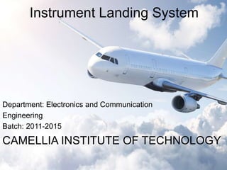 Instrument Landing System 
Department: Electronics and Communication 
Engineering 
Batch: 2011-2015 
CAMELLIA INSTITUTE OF TECHNOLOGY 
 