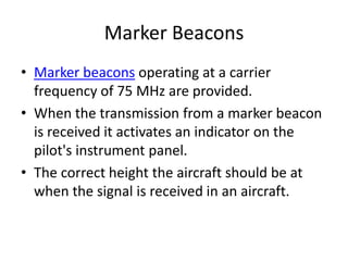 Marker Beacons
• Marker beacons operating at a carrier
frequency of 75 MHz are provided.
• When the transmission from a marker beacon
is received it activates an indicator on the
pilot's instrument panel.
• The correct height the aircraft should be at
when the signal is received in an aircraft.
 