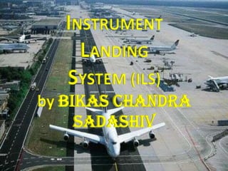 INSTRUMENT
LANDING
SYSTEM (ILS)
by BIKAS CHANDRA
SADASHIV
 