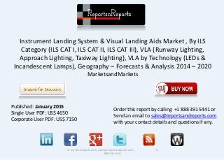 Instrument Landing System & Visual Landing Aids Market , By ILS
Category (ILS CAT I, ILS CAT II, ILS CAT III), VLA (Runway Lighting,
Approach Lighting, Taxiway Lighting), VLA by Technology (LEDs &
Incandescent Lamps), Geography – Forecasts & Analysis 2014 – 2020
MarketsandMarkets
© reportsnreports.com; sales@reportsnreports.com ; +1
888 391 5441
Published: January 2015
Single User PDF: US$ 4650
Corporate User PDF: US$ 7150
Order this report by calling +1 888 391 5441 or
Send an email to sales@reportsandreports.com
with your contact details and questions if any.
 