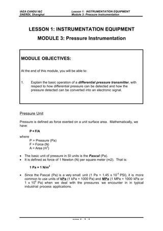 IAEA CANDU I&C
SNERDI, Shanghai
Lesson 1: INSTRUMENTATION EQUIPMENT
Module 3: Pressure Instrumentation
page 1 - 3 - 1
LESSON 1: INSTRUMENTATION EQUIPMENT
MODULE 3: Pressure Instrumentation
Pressure Unit
Pressure is defined as force exerted on a unit surface area. Mathematically, we
have:
P = F/A
where
P = Pressure (Pa)
F = Force (N)
A = Area (m
2
)
• The basic unit of pressure in SI units is the Pascal (Pa).
• It is defined as force of 1 Newton (N) per square meter (m2). That is:
1 Pa = 1 N/m
2
• Since the Pascal (Pa) is a very small unit (1 Pa = 1.45 x 10
-4
PSI), it is more
common to use units of kPa (1 kPa = 1000 Pa) and MPa (1 MPa = 1000 kPa or
1 x 10
6
Pa) when we deal with the pressures we encounter in in typical
industrial process applications.
MODULE OBJECTIVES:
At the end of this module, you will be able to:
1. Explain the basic operation of a differential pressure transmitter, with
respect to how differential pressure can be detected and how the
pressure detected can be converted into an electronic signal.
 