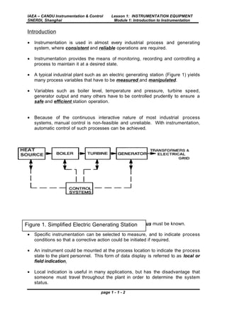 IAEA – CANDU Instrumentation & Control
SNERDI, Shanghai
Lesson 1: INSTRUMENTATION EQUIPMENT
Module 1: Introduction to Instrumentation
page 1 - 1 - 2
Introduction
• Instrumentation is used in almost every industrial process and generating
system, where consistent and reliable operations are required.
• Instrumentation provides the means of monitoring, recording and controlling a
process to maintain it at a desired state.
• A typical industrial plant such as an electric generating station (Figure 1) yields
many process variables that have to be measured and manipulated.
• Variables such as boiler level, temperature and pressure, turbine speed,
generator output and many others have to be controlled prudently to ensure a
safe and efficient station operation.
• Because of the continuous interactive nature of most industrial process
systems, manual control is non-feasible and unreliable. With instrumentation,
automatic control of such processes can be achieved.
• Before any process can be controlled, its current status must be known.
• Specific instrumentation can be selected to measure, and to indicate process
conditions so that a corrective action could be initiated if required.
• An instrument could be mounted at the process location to indicate the process
state to the plant personnel. This form of data display is referred to as local or
field indication.
• Local indication is useful in many applications, but has the disadvantage that
someone must travel throughout the plant in order to determine the system
status.
Figure 1. Simplified Electric Generating Station
 