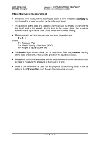 IAEA CANDU I&C
SNERDI, Shanghai
Lesson 1: INSTRUMENTATION EQUIPMENT
Module 4: Level Instrumentation
page 1 - 4 - 2
Inferential Level Measurement
• Inferential level measurement techniques obtain a level indication indirectly by
monitoring the pressure exerted by the column of liquid.
• The pressure at the base of a vessel containing liquid is directly proportional to
the liquid level in the vessel. As the level in the vessel rises, the pressure
exerted by the liquid at the base of the vessel will increase linearly.
• Mathematically, we have the pressure and level dependency of:
P = S ⋅ H
where
P = Pressure (Pa)
S = Weight density of the liquid (N/m
3
)
H = Height of liquid column (m)
• The level of liquid inside a tank can be determined from the pressure reading
at the base of the tank, if the specific gravity of the liquid is constant.
• Differential pressure transmitters are the most commonly used instrumentation
devices to measure the pressure at the base of a tank.
• When a DP transmitter is used for the purpose of measuring level, it will be
called a level transmitter even though it is measuring pressure.
 