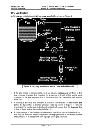IAEA CANDU I&C
SNERDI, Shanghai
Lesson 1: INSTRUMENTATION EQUIPMENT
Module 4: Level Instrumentation
page 1 - 4 - 8
Dry Leg System
A full dry leg installation with three valve manifold is shown in Figure 4.
• If the gas phase is condensable, such as steam, condensate will form in the
low pressure impulse line resulting in a column of liquid which exerts extra
pressure on the low pressure side of the transmitter (i.e. transmitter will read in
error low).
• A technique to solve this problem is to add a condensate or knock-out pot
below the transmitter in the low pressure side as shown in Figure 4. Periodic
draining of the condensate in the knock-out pot will ensure that the impulse line
is free of liquid so that the dry leg is in fact dry.
• A disadvantage of the dry leg that restricts its use is the frequent maintenance
that may be required. One example of a dry leg application is the measurement
of liquid level in a closed tank with a purge cover gas pressure.
Figure 4: Dry Leg Installation with a Three Valve Manifold.
 