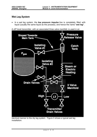 IAEA CANDU I&C
SNERDI, Shanghai
Lesson 1: INSTRUMENTATION EQUIPMENT
Module 4: Level Instrumentation
page 1 - 4 - 9
Wet Leg System
• In a wet leg system, the low pressure impulse line is completely filled with
liquid (usually the same liquid as the process), and hence the name "wet leg".
A d/P level transmitter, with an associated three valve manifold, is used in an
identical manner to the dry leg system. Figure 5 shows a typical wet leg
installation.
 