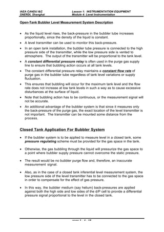 IAEA CANDU I&C
SNERDI, Shanghai
Lesson 1: INSTRUMENTATION EQUIPMENT
Module 4: Level Instrumentation
page 1 - 4 - 16
Open-Tank Bubbler Level Measurement System Description
• As the liquid level rises, the back-pressure in the bubbler tube increases
proportionally, since the density of the liquid is constant.
• A level transmitter can be used to monitor this back-pressure.
• In an open tank installation, the bubbler tube pressure is connected to the high
pressure side of the transmitter, while the low pressure side is vented to
atmosphere. The output of the transmitter will be proportional to the tank level.
• A constant differential pressure relay is often used in the purge gas supply
line to ensure that bubbling action occurs at all tank levels.
• The constant differential pressure relay maintains a constant flow rate of
purge gas in the bubbler tube regardless of tank level variations or supply
fluctuation.
• This ensures that bubbling will occur for the maximum tank level and the flow
rate does not increase at low tank levels in such a way as to cause excessive
disturbances at the surface of liquid.
• Note that bubbling action has to be continuous, or the measurement signal will
not be accurate.
• An additional advantage of the bubbler system is that since it measures only
the back-pressure of the purge gas, the exact location of the level transmitter is
not important. The transmitter can be mounted some distance from the
process.
Closed Tank Application For Bubbler System
• If the bubbler system is to be applied to measure level in a closed tank, some
pressure regulating scheme must be provided for the gas space in the tank.
• Otherwise, the gas bubbling through the liquid will pressurize the gas space to
a point where bubbler supply pressure cannot overcome the static pressure.
• The result would be no bubbler purge flow and, therefore, an inaccurate
measurement signal.
• Also, as in the case of a closed tank inferential level measurement system, the
low pressure side of the level transmitter has to be connected to the gas space
in order to compensate for the effect of gas pressure.
• In this way, the bubbler medium (say helium) back-pressures are applied
against both the high side and low sides of the d/P cell to provide a differential
pressure signal proportional to the level in the closed tank.
 