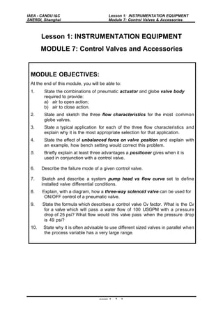 IAEA - CANDU I&C
SNERDI, Shanghai
Lesson 1: INSTRUMENTATION EQUIPMENT
Module 7: Control Valves & Accessories
page 1 - 7 - 1
Lesson 1: INSTRUMENTATION EQUIPMENT
MODULE 7: Control Valves and Accessories
MODULE OBJECTIVES:
At the end of this module, you will be able to:
1. State the combinations of pneumatic actuator and globe valve body
required to provide:
a) air to open action;
b) air to close action.
2. State and sketch the three flow characteristics for the most common
globe valves.
3. State a typical application for each of the three flow characteristics and
explain why it is the most appropriate selection for that application.
4. State the effect of unbalanced force on valve position and explain with
an example, how bench setting would correct this problem.
5. Briefly explain at least three advantages a positioner gives when it is
used in conjunction with a control valve.
6. Describe the failure mode of a given control valve.
7. Sketch and describe a system pump head vs flow curve set to define
installed valve differential conditions.
8. Explain, with a diagram, how a three-way solenoid valve can be used for
ON/OFF control of a pneumatic valve.
9. State the formula which describes a control valve Cv factor. What is the Cv
for a valve which will pass a water flow of 100 USGPM with a pressure
drop of 25 psi? What flow would this valve pass when the pressure drop
is 49 psi?
10. State why it is often advisable to use different sized valves in parallel when
the process variable has a very large range.
 