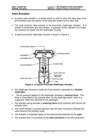 IAEA - CANDU I&C
SNERDI, Shanghai
Lesson 1: INSTRUMENTATION EQUIPMENT
Module 7: Control Valves & Accessories
page 1 - 7 - 6
Valve Actuators
• A control valve actuator is a device which is used to drive the valve plug stem
and therefore sets the position of the plug with respect to the valve seat.
• The most common valve actuator is the pneumatic diaphragm actuator. It is
simple in construction and very reliable. It operates by the injection of a single,
low pressure air signal into the diaphragm housing.
• A typical pneumatic diaphragm actuator is shown in Figure 4.
Figure 4: A Typical Pneumatic Diaphragm Actuator.
• The diaphragm housing is made up of two sections separated by a flexible
diaphragm.
• The air pressure applied on the diaphragm develops a working force. This
force is transmitted to the actuator stem via the diaphragm plate, which is a
supportive metal disk attached to the diaphragm.
• The actuator spring provides a restoring force which positions and returns the
actuator stem.
• The travel indicator (a pointer attached near the stem connector) indicates the
valve travel on the indicator scale.
• The actuator is supported rigidly on the valve bonnet assembly by the yoke.
• The actuator stem is connected by the stem connector to the valve plug stem.
 