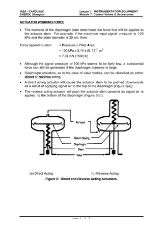 IAEA - CANDU I&C
SNERDI, Shanghai
Lesson 1: INSTRUMENTATION EQUIPMENT
Module 7: Control Valves & Accessories
page 1 - 7 - 7
ACTUATOR WORKING FORCE
• The diameter of the diaphragm plate determines the force that will be applied to
the actuator stem. For example, if the maximum input signal pressure is 100
kPa and the plate diameter is 30 cm, then:
Force applied to stem = Pressure x Plate Area
= 100 kPa x 3.14 x (0. 15)
2
m
2
= 7.07 KN (1590 lb)
• Although the signal pressure of 100 kPa seems to be fairly low, a substantial
force can still be generated if the diaphragm diameter is large.
• Diaphragm actuators, as in the case of valve bodies, can be classified as either
direct or reverse acting.
• A direct acting actuator will cause the actuator stem to be pushed downwards
as a result of applying signal air to the top of the diaphragm (Figure 5(a)).
• The reverse acting actuator will push the actuator stem upwards as signal air is
applied to the bottom of the diaphragm (Figure 5(b)).
(a) Direct Acting (b) Reverse Acting
Figure 5: Direct and Reverse Acting Actuators.
 