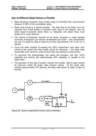 IAEA - CANDU I&C
SNERDI, Shanghai
Lesson 1: INSTRUMENTATION EQUIPMENT
Module 7: Control Valves & Accessories
page 1 - 7 - 26
Use of Different Sized Valves in Parallel
• Many industrial processes have a large range of controlled flow requirements
between 0-100% of the controllable range.
• Boiler level control is a typical example. The feed flow to the boiler must be
adjusted from 0-325 Kg/sec to maintain boiler level at the setpoint over the
entire range of possible steam flows i.e., feedwater and steam flows must
always be in mass balance.
• The volume of feedwater required at full power conditions is large typically
hundreds of kilograms per second of feedwater per boiler - and necessitates
the use of a large Cv valve to meet the Cv flow requirements (10" or 25 cm is
typical).
• If just one valve, capable of meeting the 100% requirement, was used, then
control at low power (low flow) levels would be imprecise – the large valve
would likely over correct or under correct when just opened a small amount.
• To overcome this disadvantage, two valves are provided, one with 100%
capability and another with approximately 20% capability, in parallel to the
larger valve.
• The operation of this type of system requires the smaller valve to open toward
its maximum whilst the larger valve remains closed. As the small valve
reaches approximately 75% opening, the large valve opens to begin to take up
the flow.
Figure 26. Typical Large/Small Control Valve Installation
 