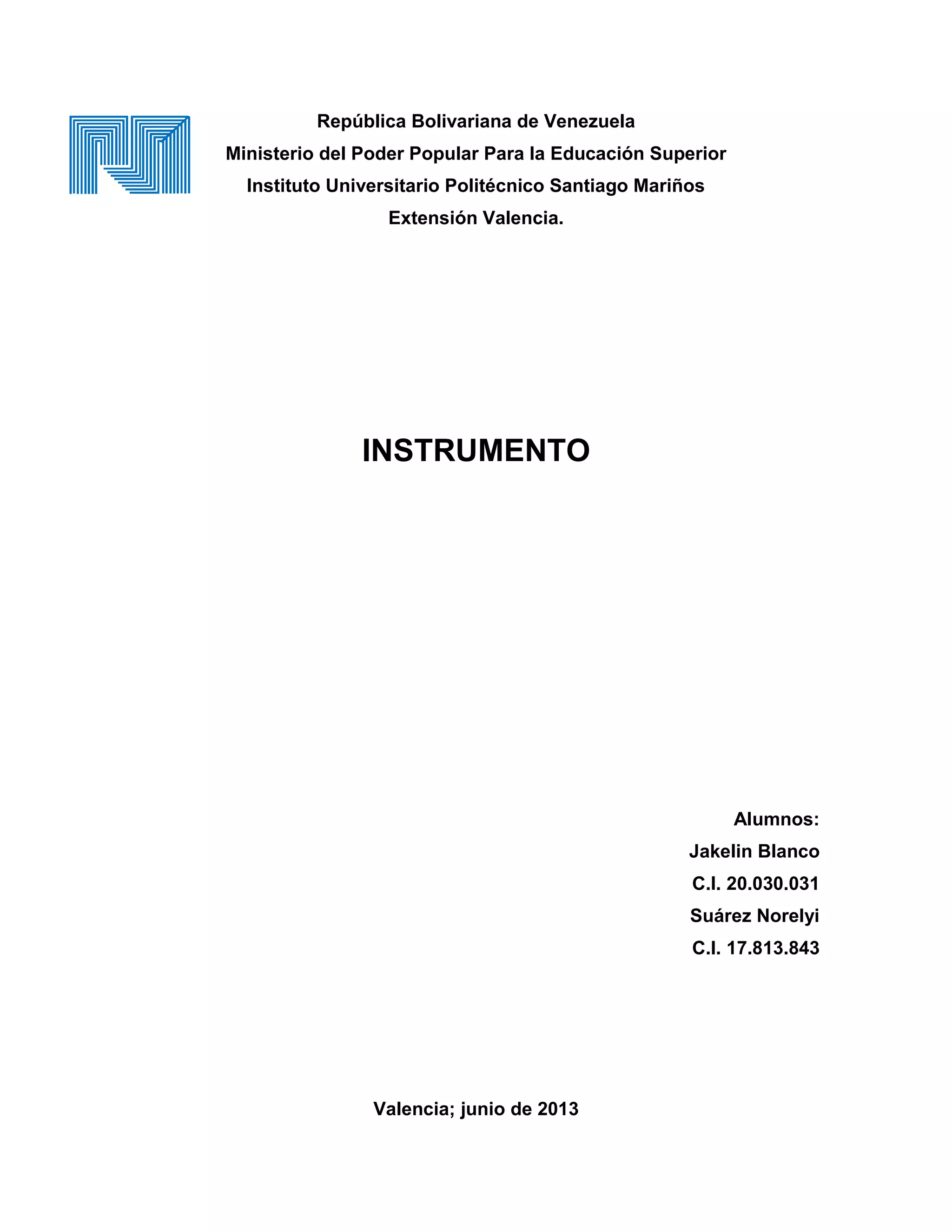 República Bolivariana de Venezuela
Ministerio del Poder Popular Para la Educación Superior
Instituto Universitario Politécnico Santiago Mariños
Extensión Valencia.
INSTRUMENTO
Alumnos:
Jakelin Blanco
C.I. 20.030.031
Suárez Norelyi
C.I. 17.813.843
Valencia; junio de 2013