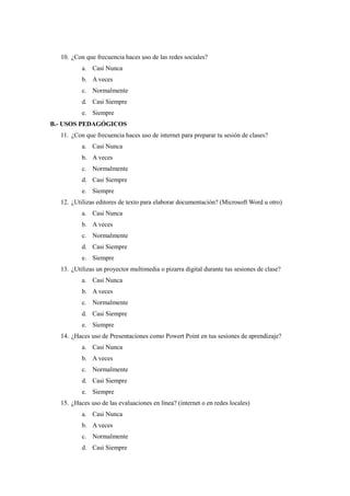 10. ¿Con que frecuencia haces uso de las redes sociales? 
a. Casi Nunca 
b. A veces 
c. Normalmente 
d. Casi Siempre 
e. Siempre 
B.- USOS PEDAGÓGICOS 
11. ¿Con que frecuencia haces uso de internet para preparar tu sesión de clases? 
a. Casi Nunca 
b. A veces 
c. Normalmente 
d. Casi Siempre 
e. Siempre 
12. ¿Utilizas editores de texto para elaborar documentación? (Microsoft Word u otro) 
a. Casi Nunca 
b. A veces 
c. Normalmente 
d. Casi Siempre 
e. Siempre 
13. ¿Utilizas un proyector multimedia o pizarra digital durante tus sesiones de clase? 
a. Casi Nunca 
b. A veces 
c. Normalmente 
d. Casi Siempre 
e. Siempre 
14. ¿Haces uso de Presentaciones como Powert Point en tus sesiones de aprendizaje? 
a. Casi Nunca 
b. A veces 
c. Normalmente 
d. Casi Siempre 
e. Siempre 
15. ¿Haces uso de las evaluaciones en línea? (internet o en redes locales) 
a. Casi Nunca 
b. A veces 
c. Normalmente 
d. Casi Siempre 
 