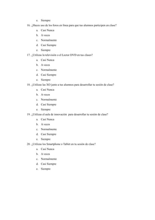 e. Siempre 
16. ¿Haces uso de los foros en línea para que tus alumnos participen en clase? 
a. Casi Nunca 
b. A veces 
c. Normalmente 
d. Casi Siempre 
e. Siempre 
17. ¿Utilizas la televisión o el Lector DVD en tus clases? 
a. Casi Nunca 
b. A veces 
c. Normalmente 
d. Casi Siempre 
e. Siempre 
18. ¿Utilizas las XO junto a tus alumnos para desarrollar tu sesión de clase? 
a. Casi Nunca 
b. A veces 
c. Normalmente 
d. Casi Siempre 
e. Siempre 
19. ¿Utilizas el aula de innovación para desarrollar tu sesión de clase? 
a. Casi Nunca 
b. A veces 
c. Normalmente 
d. Casi Siempre 
e. Siempre 
20. ¿Utilizas los Smartphone o Tablet en tu sesión de clase? 
a. Casi Nunca 
b. A veces 
c. Normalmente 
d. Casi Siempre 
e. Siempre 
