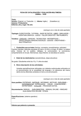 FICHA DE CATALOGACIÓN Y EVALUACIÓN MULTIMEDIA
SAMIAL - 10/00
Título:
Versión: Original ( x), Traducida ( ). Idioma: Inglés ( )Castellano (x)
Autores / Productores:
Editorial, año y lugar: 5to año
(subrayar uno o más de cada apartado)
Tipología: EJERCITACIÓN - TUTORIAL - BASE DE DATOS - LIBRO - SIMULADOR –
AVENTURA GRÁFICA - JUEGO - TALLER CREATIVO - INSTRUMENTO.
Temática: LENGUAS - CIENCIAS - TECNOLOGIA - MATEMÁTICAS –
ENCICLOPEDIA-CIENCIAS SOCIALES - JUEGOS - CREATIVIDAD –
MULTITEMÁTICO-
1. Contenidos que se tratan (hechos, conceptos, procedimientos, actitudes):
Cuentos infantiles, leyendas populares (El perro, el chivo y el tigre, El silbón, La palara
pinta: Colores de mi pueblo), diálogos, la comunicación, la convivencia,
comportamiento en el aula. Adivinanzas, toque literario, la naturaleza en poesía.
2. Edad de los destinatarios (características, etapa educativa):
5to grado. Estudiantes entre los 10 y 11 años de edad.
3. Breve descripción de las actividades:
Variadas ejemplificaciones reforzadas con métodos audiovisuales enfocados en
el reconocimiento de la versatilidad del lenguaje y la relevancia del mismo
dentro de los diferentes contextos en torno a la comunicación.
(subrayar uno o más de cada apartado)
Usos posibles: ENTRENAR - INSTRUIR - INFORMAR - MOTIVAR - EXPLORAR –
EXPERIMENTAR - EXPRESARSE - CREAR - COMUNICARSE -
ENTRETENER - EVALUAR - PROCESAR DATOS.
Documentación: MANUAL - GUÍA DIDÁCTICA - MANUAL ON LINE – NINGUNO
GUIA DIDÁCTICA ON LINE - OTROS
Especificaciones: (sistema operativo)
Linux
Valores que potencia o presenta:
 