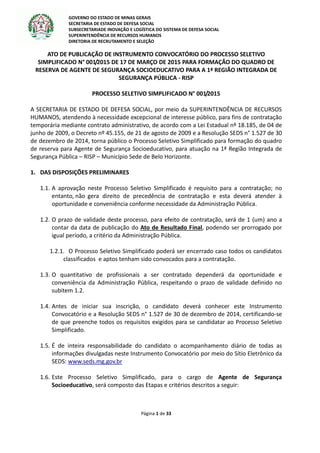 GOVERNO DO ESTADO DE MINAS GERAIS
SECRETARIA DE ESTADO DE DEFESA SOCIAL
SUBSECRETARIADE INOVAÇÃO E LOGÍSTICA DO SISTEMA DE DEFESA SOCIAL
SUPERINTENDÊNCIA DE RECURSOS HUMANOS
DIRETORIA DE RECRUTAMENTO E SELEÇÃO
Página 1 de 33
ATO DE PUBLICAÇÃO DE INSTRUMENTO CONVOCATÓRIO DO PROCESSO SELETIVO
SIMPLIFICADO N° 001/2015 DE 17 DE MARÇO DE 2015 PARA FORMAÇÃO DO QUADRO DE
RESERVA DE AGENTE DE SEGURANÇA SOCIOEDUCATIVO PARA A 1ª REGIÃO INTEGRADA DE
SEGURANÇA PÚBLICA - RISP
PROCESSO SELETIVO SIMPLIFICADO N° 001/2015
A SECRETARIA DE ESTADO DE DEFESA SOCIAL, por meio da SUPERINTENDÊNCIA DE RECURSOS
HUMANOS, atendendo à necessidade excepcional de interesse público, para fins de contratação
temporária mediante contrato administrativo, de acordo com a Lei Estadual nº 18.185, de 04 de
junho de 2009, o Decreto nº 45.155, de 21 de agosto de 2009 e a Resolução SEDS n° 1.527 de 30
de dezembro de 2014, torna público o Processo Seletivo Simplificado para formação do quadro
de reserva para Agente de Segurança Socioeducativo, para atuação na 1ª Região Integrada de
Segurança Pública – RISP – Município Sede de Belo Horizonte.
1. DAS DISPOSIÇÕES PRELIMINARES
1.1. A aprovação neste Processo Seletivo Simplificado é requisito para a contratação; no
entanto, não gera direito de precedência de contratação e esta deverá atender à
oportunidade e conveniência conforme necessidade da Administração Pública.
1.2. O prazo de validade deste processo, para efeito de contratação, será de 1 (um) ano a
contar da data de publicação do Ato de Resultado Final, podendo ser prorrogado por
igual período, a critério da Administração Pública.
1.2.1. O Processo Seletivo Simplificado poderá ser encerrado caso todos os candidatos
classificados e aptos tenham sido convocados para a contratação.
1.3. O quantitativo de profissionais a ser contratado dependerá da oportunidade e
conveniência da Administração Pública, respeitando o prazo de validade definido no
subitem 1.2.
1.4. Antes de iniciar sua inscrição, o candidato deverá conhecer este Instrumento
Convocatório e a Resolução SEDS n° 1.527 de 30 de dezembro de 2014, certificando-se
de que preenche todos os requisitos exigidos para se candidatar ao Processo Seletivo
Simplificado.
1.5. É de inteira responsabilidade do candidato o acompanhamento diário de todas as
informações divulgadas neste Instrumento Convocatório por meio do Sítio Eletrônico da
SEDS: www.seds.mg.gov.br
1.6. Este Processo Seletivo Simplificado, para o cargo de Agente de Segurança
Socioeducativo, será composto das Etapas e critérios descritos a seguir:
 