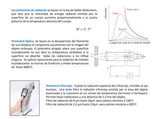 Pirómetro Óptico. Se basan en la desaparición del filamento
de una lámpara al compararlo visualmente con la imagen del
objeto enfocado. El pirómetro dirigido sobre una superficie
incandescente no nos dará su temperatura verdadera si la
superficie no absorbe todas las radiaciones y no refleje
ninguna. Se aplican típicamente para la medición de metales
incandescente en hornos de fundición y miden temperaturas
de hasta 4000°C.
Pirómetro Infrarrojo. Captan la radiación espectral del infrarrojo, invisible al ojo
humano. Una lente filtra la radiación infrarroja emitida por el área del objeto
examinado y la concentra en un sensor de temperatura (termistor o termopar).
Permite hacer mediciones a una distancia de 1.5 mts del objeto.
Filtro de radiación de 8 μm hasta 14μm para valores menores a 538°C
Filtro de radiación de 2.2 μm hasta 3.8μm para valores menores a 820°C
Los pirómetros de radiación se basan en la ley de Stefan-Boltzmann,
que dice que la intensidad de energía radiante emitida por la
superficie de un cuerpo aumenta proporcionalmente a la cuarta
potencia de la temperatura absoluta del cuerpo.
 