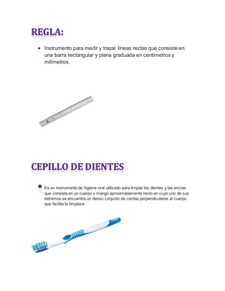 Instrumento para medir y trazar líneas rectas que consiste en
una barra rectangular y plana graduada en centímetros y
milímetros.
Es un instrumento de higiene oral utilizado para limpiar los dientes y las encías
que consiste en un cuerpo o mango aproximadamente recto en cuyo uno de sus
extremos se encuentra un denso conjunto de cerdas perpendiculares al cuerpo
que facilita la limpieza
 
