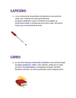 es un instrumento de escritura consistente en una punta de
carga, que contiene una bola, generalmente
de acero o wolframio, que en contacto con el papel, va
dosificando latinta a medida que se la hace rodar, del mismo
modo que un desodorante de bola.
es una obra impresa, manuscrita o pintada en una serie de hojas
de papel, pergamino, vitela u otro material, unidas por un lado
(es decir, encuadernadas) y protegidas contapas, también
llamadas cubiertas. Un libro puede tratar sobre cualquier tema.
 