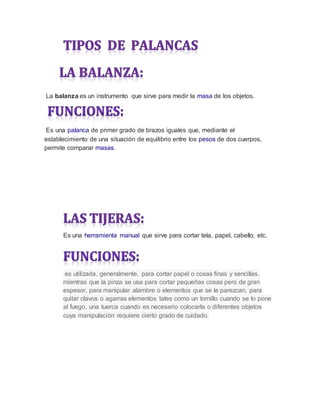 La balanza es un instrumento que sirve para medir la masa de los objetos.
Es una palanca de primer grado de brazos iguales que, mediante el
establecimiento de una situación de equilibrio entre los pesos de dos cuerpos,
permite comparar masas.
Es una herramienta manual que sirve para cortar tela, papel, cabello, etc.
es utilizada, generalmente, para cortar papel o cosas finas y sencillas,
mientras que la pinza se usa para cortar pequeñas cosas pero de gran
espesor, para manipular alambre o elementos que se le parezcan, para
quitar clavos o agarras elementos tales como un tornillo cuando se lo pone
al fuego, una tuerca cuando es necesario colocarla o diferentes objetos
cuya manipulación requiere cierto grado de cuidado.
 