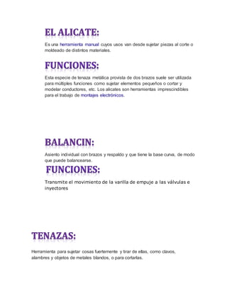 Es una herramienta manual cuyos usos van desde sujetar piezas al corte o
moldeado de distintos materiales.
Esta especie de tenaza metálica provista de dos brazos suele ser utilizada
para múltiples funciones como sujetar elementos pequeños o cortar y
modelar conductores, etc. Los alicates son herramientas imprescindibles
para el trabajo de montajes electrónicos.
Asiento individual con brazos y respaldo y que tiene la base curva, de modo
que puede balancearse.
Transmite el movimiento de la varilla de empuje a las válvulas e
inyectores
Herramienta para sujetar cosas fuertemente y tirar de ellas, como clavos,
alambres y objetos de metales blandos, o para cortarlas.
 