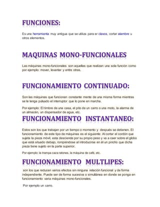 Es una herramienta muy antigua que se utiliza para er clavos, cortar alambre u
otros elementos.
Las máquinas mono-funcionales son aquellas que realizan una sola función como
por ejemplo: mover, levantar y entre otras.
Son las máquinas que funcionan constante mente de una misma forma mientras
se le tenga pulsado el interruptor que lo pone en marcha.
Por ejemplo: El timbre de una casa, el pito de un carro o una moto, la alarma de
un almacén, un dispensador de agua, etc.
Estos son los que trabajan por un tiempo o momento y después se detienen. El
funcionamiento de este tipo de máquinas es el siguiente: Al cortar el cordón que
sujeta la pieza móvil, esta desciende por su propio peso y va a caer sobre el globo
que está situado debajo, rompiéndose al introducirse en él un pincho que dicha
pieza tiene sujeto en la parte superior.
Por ejemplo: la trampa caza ratones, la máquina de café, etc.
son los que reducen varios efectos sin ninguna relación funcional y de forma
independiente. Puede ser de forma sucesiva o simultánea en donde se ponga en
funcionamiento varia máquinas mono-funcionales.
Por ejemplo un carro.
 