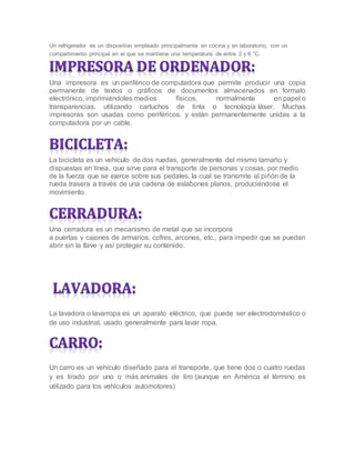 Un refrigerador es un dispositivo empleado principalmente en cocina y en laboratorio, con un
compartimento principal en el que se mantiene una temperatura de entre 2 y 6 °C.
Una impresora es un periférico de computadora que permite producir una copia
permanente de textos o gráficos de documentos almacenados en formato
electrónico, imprimiéndoles medios físicos, normalmente en papel o
transparencias, utilizando cartuchos de tinta o tecnología láser. Muchas
impresoras son usadas como periféricos, y están permanentemente unidas a la
computadora por un cable.
La bicicleta es un vehículo de dos ruedas, generalmente del mismo tamaño y
dispuestas en línea, que sirve para el transporte de personas y cosas, por medio
de la fuerza que se ejerce sobre sus pedales, la cual se transmite al piñón de la
rueda trasera a través de una cadena de eslabones planos, produciéndose el
movimiento.
Una cerradura es un mecanismo de metal que se incorpora
a puertas y cajones de armarios, cofres, arcones, etc., para impedir que se puedan
abrir sin la llave y así proteger su contenido.
La lavadora o lavarropa es un aparato eléctrico, que puede ser electrodoméstico o
de uso industrial, usado generalmente para lavar ropa.
Un carro es un vehículo diseñado para el transporte, que tiene dos o cuatro ruedas
y es tirado por uno o más animales de tiro (aunque en América el término es
utilizado para los vehículos automotores)
 
