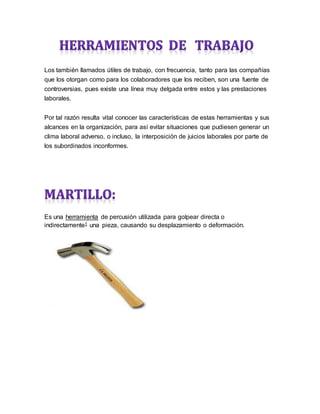 Los también llamados útiles de trabajo, con frecuencia, tanto para las compañías
que los otorgan como para los colaboradores que los reciben, son una fuente de
controversias, pues existe una línea muy delgada entre estos y las prestaciones
laborales.
Por tal razón resulta vital conocer las características de estas herramientas y sus
alcances en la organización, para así evitar situaciones que pudiesen generar un
clima laboral adverso, o incluso, la interposición de juicios laborales por parte de
los subordinados inconformes.
Es una herramienta de percusión utilizada para golpear directa o
indirectamente1 una pieza, causando su desplazamiento o deformación.
 