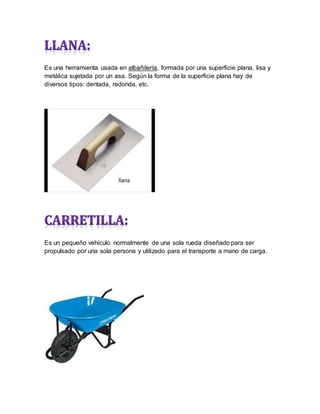 Es una herramienta usada en albañilería, formada por una superficie plana, lisa y
metálica sujetada por un asa. Según la forma de la superficie plana hay de
diversos tipos: dentada, redonda, etc.
Es un pequeño vehículo normalmente de una sola rueda diseñado para ser
propulsado por una sola persona y utilizado para el transporte a mano de carga.
 