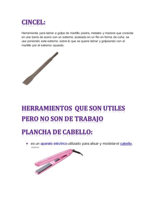 Herramienta para labrar a golpe de martillo piedra, metales y madera que consiste
en una barra de acero con un extremo acabado en un filo en forma de cuña; se
usa poniendo este extremo sobre lo que se quiere labrar y golpeando con el
martillo por el extremo opuesto.
es un aparato eléctrico utilizado para alisar y modelarel cabello.
 