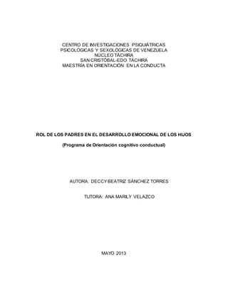 CENTRO DE INVESTIGACIONES PSIQUIÁTRICAS 
PSICOLÓGICAS Y SEXOLÓGICAS DE VENEZUELA 
NÚCLEO TÁCHIRA 
SAN CRISTÓBAL-EDO TÁCHIRA 
MAESTRÍA EN ORIENTACIÓN EN LA CONDUCTA 
ROL DE LOS PADRES EN EL DESARROLLO EMOCIONAL DE LOS HIJOS 
(Programa de Orientación cognitivo conductual) 
AUTORA: DECCY BEATRIZ SÁNCHEZ TORRES 
TUTORA: ANA MARILY VELAZCO 
MAYO 2013 
 