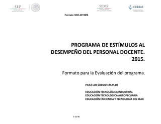 Formato SDE-2015MS
1 de 16
Formato para la Evaluación del programa.
PROGRAMA DE ESTÍMULOS AL
DESEMPEÑO DEL PERSONAL DOCENTE.
2015.
PARA LOS SUBSISTEMAS DE
EDUCACIÓN TECNOLÓGICA INDUSTRIAL
EDUCACIÓN TECNOLÓGICA AGROPECUARIA
EDUCACIÓN EN CIENCIA Y TECNOLOGÍA DEL MAR
 