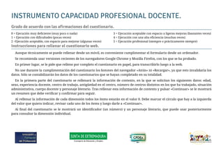 INSTRUMENTO CAPACIDAD PROFESIONAL DOCENTE.
Grado de acuerdo con las afirmaciones del cuestionario.
0 = Ejecución muy deficiente (muy poco o nada)
1 = Ejecución con dificultades (pocas veces)
2 =Ejecución aceptable, con espacio para mejorar (algunas veces)
3 = Ejecución aceptable con espacio a ligeras mejoras (bastantes veces)
4 = Ejecución con una alta eficiencia (muchas veces)
5 = Ejecución profesional (siempre o prácticamente siempre)
Instrucciones para rellenar el cuestionario web.
Aunque técnicamente se puede rellenar desde un móvil, es conveniente cumplimentar el formulario desde un ordenador.
Se recomienda usar versiones recientes de los navegadores Google Chrome y Mozilla Firefox, con los que se ha probado.
En primer lugar, se le pide que rellene por completo el cuestionario en papel, para transcribirlo luego a la web.
No use durante la cumplimentación del cuestionario los botones del navegador «Atrás» ni «Recargar», ya que esto invalidaría los
datos. Sólo se contabilizarán los datos de los cuestionarios que se hayan completado en su totalidad.
En la primera parte del cuestionario se rellenará la información de contexto, en la que se solicitan los siguientes datos: edad,
sexo, experiencia docente, centro de trabajo, antigüedad en el centro, número de centros distintos en los que ha trabajado, situación
administrativa, cuerpo docente y personaje literario. Tras rellenar esta información de contexto y pulsar «Continuar» se le mostrará
un resumen que debe verificar y confirmar para seguir.
Al rellenar la información de cada dimensión todos los ítems estarán en el valor 0. Debe marcar el círculo que hay a la izquierda
del valor que quiera indicar, revisar cada uno de los ítems y luego darle a «Continuar».
Al final del cuestionario se le mostrará un identificador (un número) y un personaje literario, que puede usar posteriormente
para consultar la dimensión individual.
 