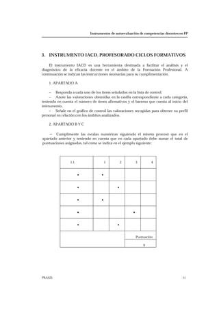 Instrumentos de autoevaluación de competencias docentes en FP
PRAXIS 11
3. INSTRUMENTO IACD. PROFESORADO CICLOS FORMATIVOS
El instrumento IACD es una herramienta destinada a facilitar el análisis y el
diagnóstico de la eficacia docente en el ámbito de la Formación Profesional. A
continuación se indican las instrucciones necesarias para su cumplimentación.
1. APARTADO A
− Responda a cada uno de los ítems señalados en la lista de control.
− Anote las valoraciones obtenidas en la casilla correspondiente a cada categoría,
teniendo en cuenta el número de ítems afirmativos y el baremo que consta al inicio del
instrumento.
− Señale en el gráfico de control las valoraciones recogidas para obtener su perfil
personal en relación con los ámbitos analizados.
2. APARTADO B Y C
− Cumplimente las escalas numéricas siguiendo el mismo proceso que en el
apartado anterior y teniendo en cuenta que en cada apartado debe sumar el total de
puntuaciones asignadas, tal como se indica en el ejemplo siguiente:
1.1. 1 2 3 4
• •
• •
• •
• •
• •
Puntuación
9
 