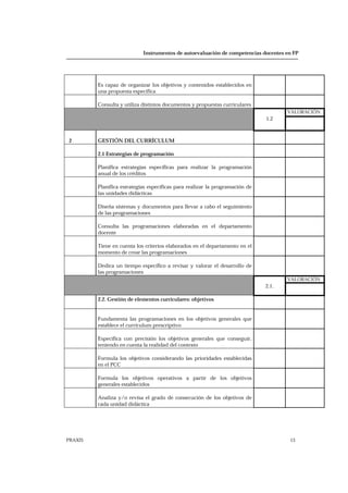 Instrumentos de autoevaluación de competencias docentes en FP
PRAXIS 13
Es capaz de organizar los objetivos y contenidos establecidos en
una propuesta específica
Consulta y utiliza distintos documentos y propuestas curriculares
VALORACIÓN
1.2
2 GESTIÓN DEL CURRÍCULUM
2.1 Estrategias de programación
Planifica estrategias específicas para realizar la programación
anual de los créditos
Planifica estrategias específicas para realizar la programación de
las unidades didácticas
Diseña sistemas y documentos para llevar a cabo el seguimiento
de las programaciones
Consulta las programaciones elaboradas en el departamento
docente
Tiene en cuenta los criterios elaborados en el departamento en el
momento de crear las programaciones
Dedica un tiempo específico a revisar y valorar el desarrollo de
las programaciones
VALORACIÓN
2.1.
2.2. Gestión de elementos curriculares: objetivos
Fundamenta las programaciones en los objetivos generales que
establece el currículum prescriptivo
Especifica con precisión los objetivos generales que conseguir,
teniendo en cuenta la realidad del contexto
Formula los objetivos considerando las prioridades establecidas
en el PCC
Formula los objetivos operativos a partir de los objetivos
generales establecidos
Analiza y/o revisa el grado de consecución de los objetivos de
cada unidad didáctica
 
