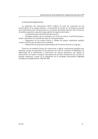 Instrumentos de autoevaluación de competencias docentes en FP
PRAXIS 23
a) El proceso de implementación
La aplicación del instrumento IACD conlleva la toma de conciencia de las
características de la propia práctica y el desarrollo de planes de crecimiento personal
tanto individual como colectivamente en el contexto del equipo docente. Para el proceso
de análisis sugerimos a grandes rasgos aplicar las siguientes acciones:
− Cumplimentación individual del Instrumento
− Recogida anónima de los resultados con el fin de conocer el perfil del grupo y
poder contrastarlo con el perfil personal de cada participante.
− Diagnóstico de los puntos fuertes y débiles del grupo, analizando posibles
causas y factores que incidan en los resultados.
− Elaboración de propuestas optimizadoras de la función docente en el grupo.
Puede ser de utilidad el hecho de confeccionar y aplicar cuestionarios paralelos que
permitan recoger las opiniones de los alumnos con el fin de aumentar la fiabilidad y la
objetividad de la información y determinar los efectos posteriores que genere la
intervención. El cuadro 2 recoge la descripción de las fases orientativas que a modo de
ejemplo sugerimos a partir de la adaptación de la estrategia denominada Programas
centrados en el cambio (Gairín, 1997:444-450).
 