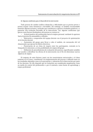 Instrumentos de autoevaluación de competencias docentes en FP
PRAXIS 25
b) Algunas condiciones para el desarrollo de la intervención
Todo proceso de cambio conlleva obstáculos y dificultades que es preciso prever e
incluso aceptar como intrínsecos e inevitables. Sin embargo, es también recomendable
fomentar algunas acciones y actitudes que contribuyen a generar resultados positivos y a
potenciar una evolución favorable de la intervención. Así, algunas condiciones que
ejercen como factores facilitadores del proceso se centran en:
− Actitud positiva del profesorado hacia la mejora personal, mediante la apertura
hacia el proceso de autoanálisis y reflexión.
− Motivación y compromiso del equipo docente con el proyecto de optimización
de la función docente.
− Autonomía del grupo para llevar a cabo el análisis, sin menoscabo del rol
dinamizador que ejerzan los líderes directivos.
− Potenciación de un clima de respeto entre los participantes, centrado en la
búsqueda de soluciones y en las posibilidades de mejora del grupo.
− Definición de procedimientos de evaluación del proceso, especificando variables
que ayuden a identificar los efectos de la intervención con el fin de determinar nuevos
objetivos de mejora.
El conjunto de estos factores, junto con las características estructurales y el clima
existente en el Centro, contribuirán a la implementación del proceso e influirán tanto en
los resultados obtenidos como en la percepción y valoración de la Intervención por parte
de los docentes. De ello depende que la evaluación sea considerada simplemente como
un medio de control del profesorado o, por el contrario, como fuente de aprendizaje y
mejora profesional.
 