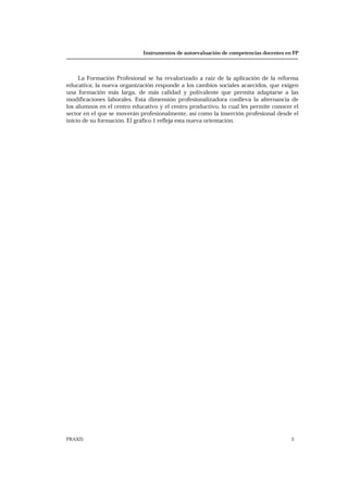 Instrumentos de autoevaluación de competencias docentes en FP
PRAXIS 3
La Formación Profesional se ha revalorizado a raíz de la aplicación de la reforma
educativa; la nueva organización responde a los cambios sociales acaecidos, que exigen
una formación más larga, de más calidad y polivalente que permita adaptarse a las
modificaciones laborales. Esta dimensión profesionalizadora conlleva la alternancia de
los alumnos en el centro educativo y el centro productivo, lo cual les permite conocer el
sector en el que se moverán profesionalmente, así como la inserción profesional desde el
inicio de su formación. El gráfico 1 refleja esta nueva orientación.
 