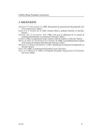Calidad y Riesgo. Estrategias e instrumentos
PRAXIS 30
4. BIBLIOGRAFÍA
AIRASIAN, P. Y GULLICKSON, A. (1998). Herramientas de autoevaluación del profesorado. ICE
Universidad Deusto. Bilbao.
DAVIS, G.A. Y THOMAS, M. A. (1992). Escuelas eficaces y profesores eficientes. La Muralla.
Madrid.
FARLAND, D.S. Y GULLICKSON, A.R. (1998). Guía para la elaboración de un manual de
evaluación del profesorado. Un metamanual. Mensajero. Bilbao.
GAIRÍN, J. (1996). La organización escolar: contexto y texto de actuación. La Muralla. Madrid.
KENNA, B., NEVO, D., STUFFLEBEAM, D. Y THOMAS, R. (1998). Guía profesional para la mejora
de los sistemas de evaluación del profesorado. Mensajero. Bilbao
MILLMAN, J. Y DARLING-HAMMOND, L.(1997). Manual para la evaluación del profesorado. La
Muralla. Madrid.
NIETO, J.M. (1996). La autoevaluación del profesor. Praxis. Barcelona.
VILLA, A. Y MORALES, P. (1993). La Evaluación del profesor. Departamento de Educación
País Vasco. Bilbao.
 