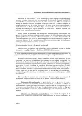 Instrumentos de autoevaluación de competencias docentes en FP
PRAXIS 5
Partiendo de este contexto, y a raíz del intento de mejorar las organizaciones y sus
procesos, emergen planteamientos centrados en la Gestión de la Calidad Total (GCT),
desarrollados actualmente en la mayoría de países europeos con el fin de contribuir al
proceso de optimización de la Formación Profesional Específica. El objetivo principal de
este planteamiento es el de mejorar el servicio y el estatus social de este tramo educativo
con la intención de ofrecer una oferta digna y de calidad a los usuarios, tanto a los
alumnos provenientes del sistema educativo de base como a aquellas personas que
quieran iniciar o actualizar su formación.
Como vemos, la evaluación del profesorado requiere elaborar instrumentos que
aporten elementos significativos y diferenciales capaces de definir las características del
ejercicio profesional así como los indicadores de éxito en su función. La elaboración de
instrumentos supone una ayuda en el análisis y un punto de partida para el consenso de
criterios y objetivos de la evaluación, entendida como una estrategia facilitadora del
cambio y la innovación en los centros educativos.
b) Autoevaluación docente y desarrollo profesional
La autoevaluación docente como estrategia de mejora profesional supone un proceso
sistemático y complejo. Airasian y Gullickson (1998:13) lo definen como:
Un proceso en que los profesionales formulan opiniones valorativas sobre la adecuación y la efectividad de su
propio conocimiento, actuación, principios o consecuencias con el objetivo de mejorarse a sí mismos.
El hecho de analizar su propia práctica permite al docente tomar decisiones, de tipo
individual y/o colectivo, relacionadas con la mejora de su función profesional. Este
planteamiento lleva implícito el respeto a la autonomía profesional y la consideración del
profesorado como agente responsable de la propia práctica en un contexto participativo y
democrático. Además, el proceso de evaluación debe basarse en instrumentos flexibles,
elaborados y consensuados con el profesorado, que faciliten su formación y su
implicación en el proceso. Cualquier instrumento de evaluación puede ser adaptado e
incluso elaborado in situ por los profesores, que, en un ejercicio de intercambio y
participación, pueden determinar los indicadores que consideren viables para el análisis
de su función.
El desarrollo de procesos de autoevaluación docente implica un conjunto de
aportaciones que justifican su utilización en los centros. Entre ellas cabe destacar:
− Motivación del profesorado. La participación en un proyecto de mejora
progresiva estimula el desarrollo profesional individual y colectivo y reduce las
resistencias a la evaluación externa, percibida a menudo como un elemento intrusivo en
el quehacer profesional. Es evidente que el mejor impulso para el cambio es el propio
deseo de crecimiento, que nunca puede sustituirse por una imposición externa a la
persona.
− Obtención de información contextualizada, que permite la mejora de la
organización. A partir del diagnóstico y el diseño de planes de mejora adaptados a las
 